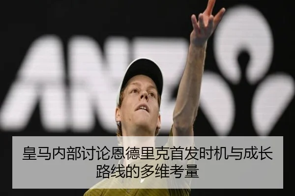 皇马内部讨论恩德里克首发时机与成长路线的多维考量