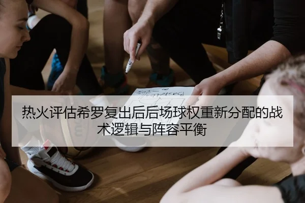 热火评估希罗复出后后场球权重新分配的战术逻辑与阵容平衡