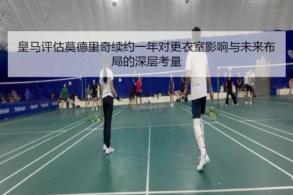 皇马评估莫德里奇续约一年对更衣室影响与未来布局的深层考量