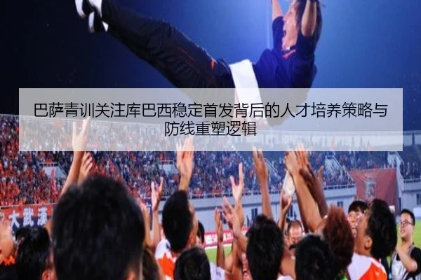 巴萨青训关注库巴西稳定首发背后的人才培养策略与防线重塑逻辑 | kaiyun